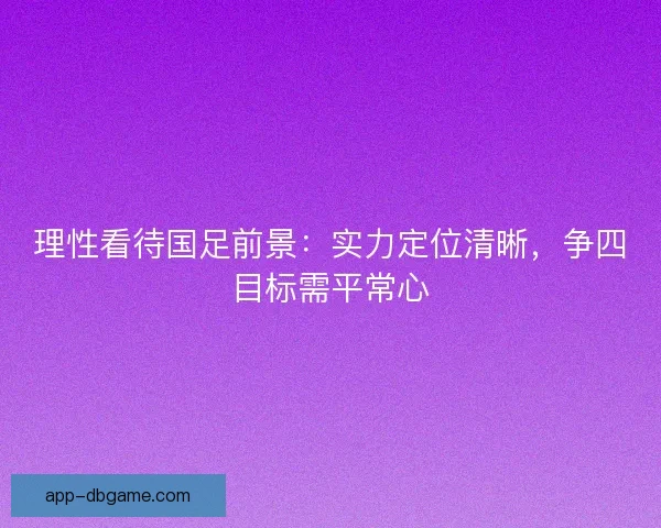 理性看待国足前景：实力定位清晰，争四目标需平常心