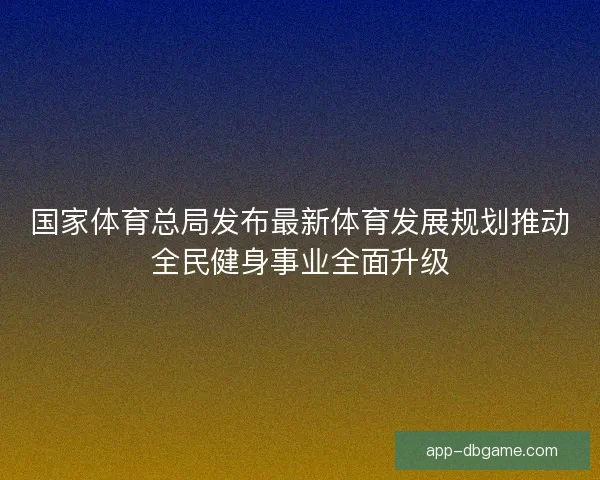 国家体育总局发布最新体育发展规划推动全民健身事业全面升级