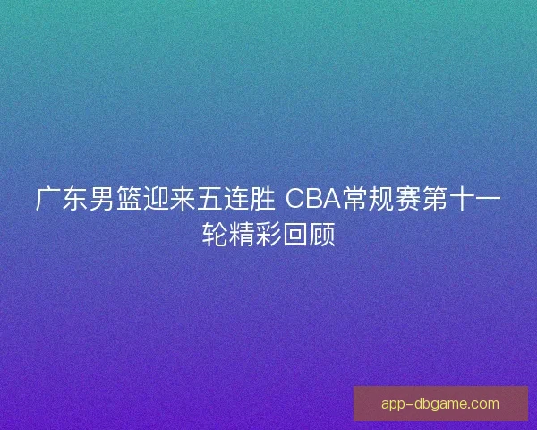 广东男篮迎来五连胜 CBA常规赛第十一轮精彩回顾