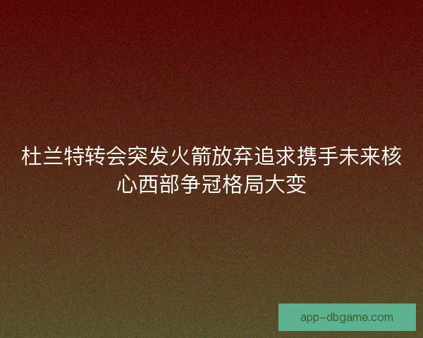 杜兰特转会突发火箭放弃追求携手未来核心西部争冠格局大变