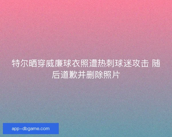 特尔晒穿威廉球衣照遭热刺球迷攻击 随后道歉并删除照片
