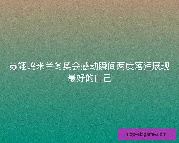 苏翊鸣米兰冬奥会感动瞬间两度落泪展现最好的自己