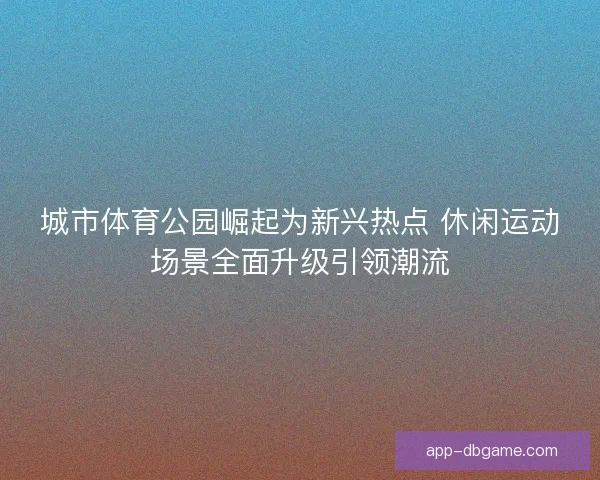 城市体育公园崛起为新兴热点 休闲运动场景全面升级引领潮流
