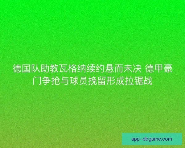 德国队助教瓦格纳续约悬而未决 德甲豪门争抢与球员挽留形成拉锯战