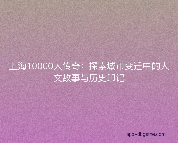 上海10000人传奇：探索城市变迁中的人文故事与历史印记