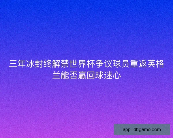 三年冰封终解禁世界杯争议球员重返英格兰能否赢回球迷心