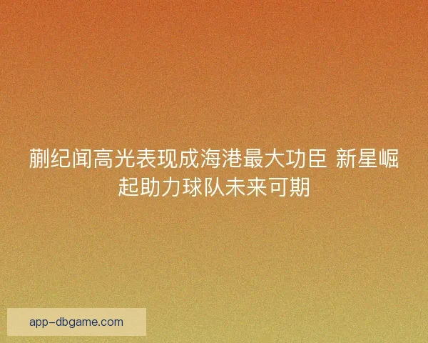 蒯纪闻高光表现成海港最大功臣 新星崛起助力球队未来可期