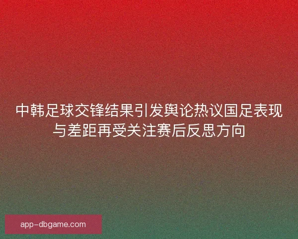 中韩足球交锋结果引发舆论热议国足表现与差距再受关注赛后反思方向