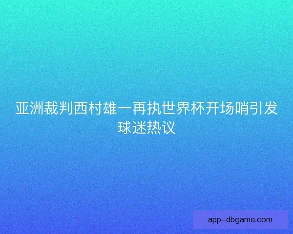 亚洲裁判西村雄一再执世界杯开场哨引发球迷热议