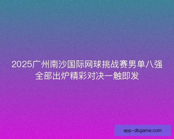 2025广州南沙国际网球挑战赛男单八强全部出炉精彩对决一触即发