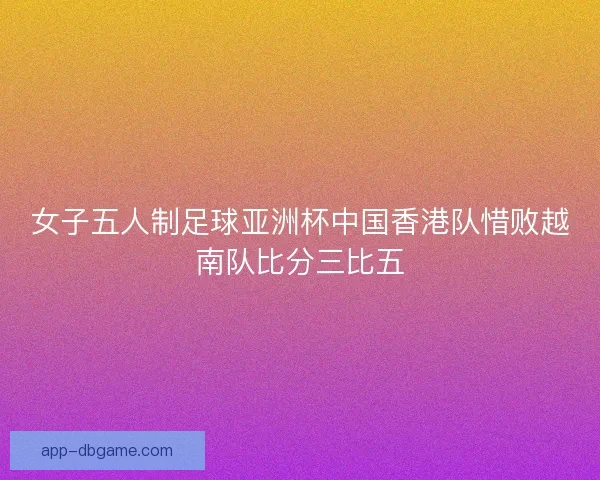 女子五人制足球亚洲杯中国香港队惜败越南队比分三比五